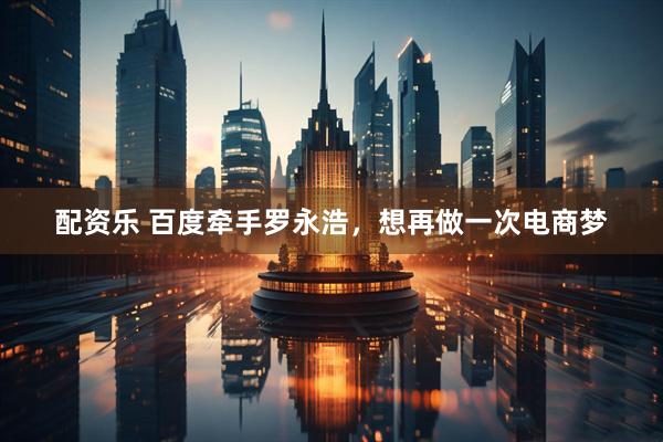 配资乐 百度牵手罗永浩，想再做一次电商梦
