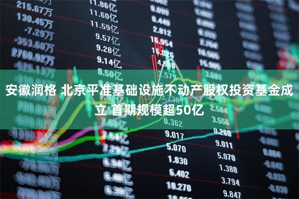 安徽润格 北京平准基础设施不动产股权投资基金成立 首期规模超50亿