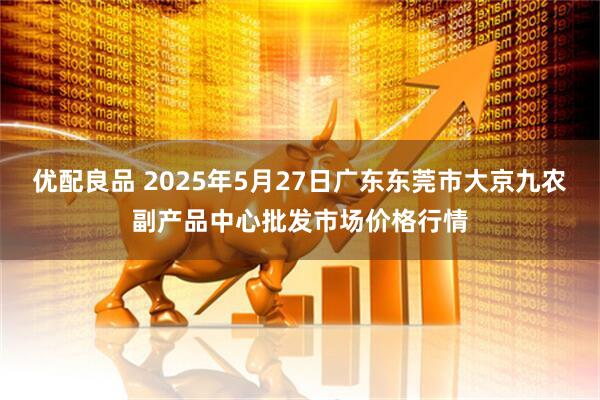 优配良品 2025年5月27日广东东莞市大京九农副产品中心批发市场价格行情