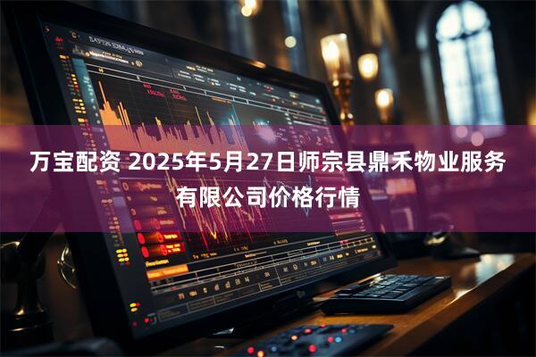 万宝配资 2025年5月27日师宗县鼎禾物业服务有限公司价格行情