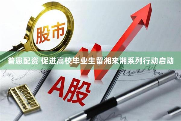 普患配资 促进高校毕业生留湘来湘系列行动启动