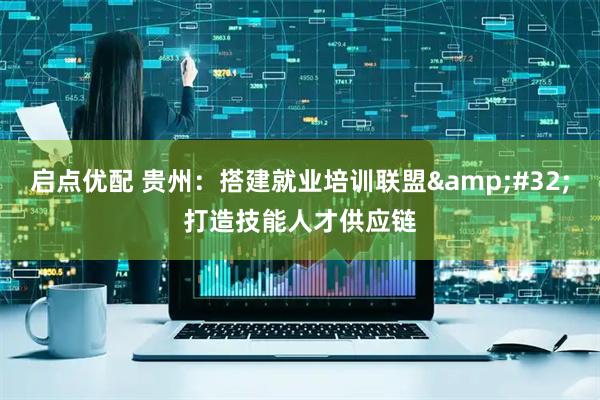 启点优配 贵州：搭建就业培训联盟&#32;打造技能人才供应链