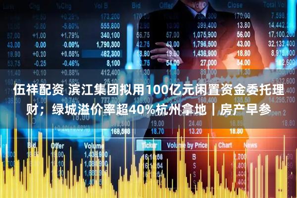 伍祥配资 滨江集团拟用100亿元闲置资金委托理财；绿城溢价率超40%杭州拿地｜房产早参