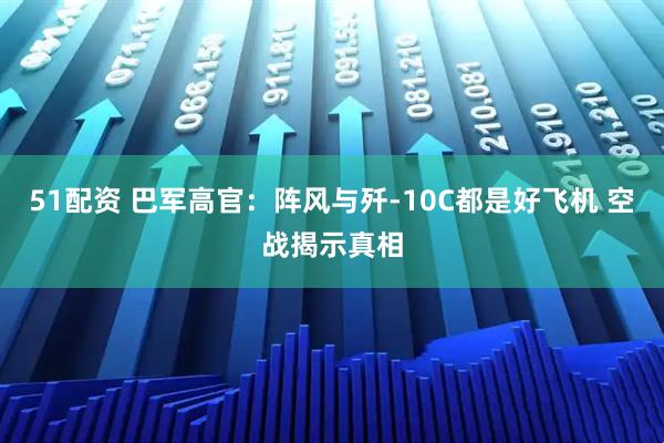 51配资 巴军高官：阵风与歼-10C都是好飞机 空战揭示真相