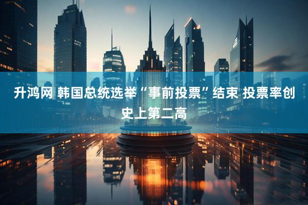 升鸿网 韩国总统选举“事前投票”结束 投票率创史上第二高