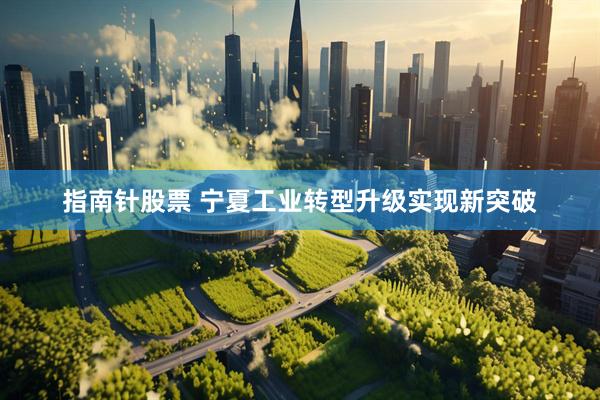 指南针股票 宁夏工业转型升级实现新突破