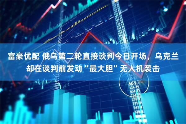 富豪优配 俄乌第二轮直接谈判今日开场，乌克兰却在谈判前发动“最大胆”无人机袭击