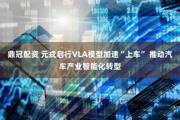鼎冠配资 元戎启行VLA模型加速“上车” 推动汽车产业智能化转型