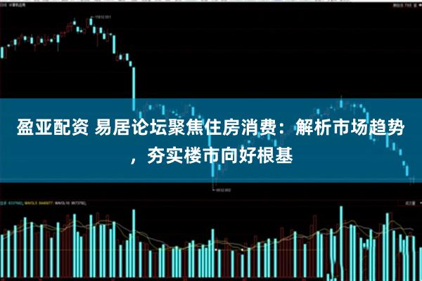 盈亚配资 易居论坛聚焦住房消费：解析市场趋势，夯实楼市向好根基