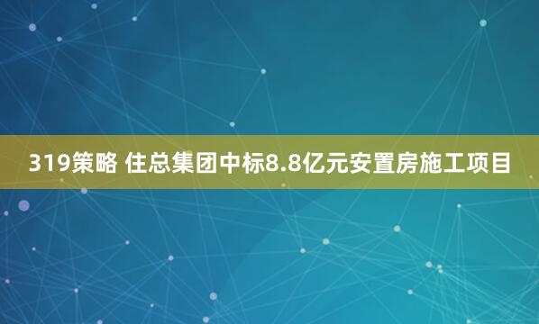 319策略 住总集团中标8.8亿元安置房施工项目