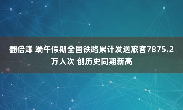 翻倍赚 端午假期全国铁路累计发送旅客7875.2万人次 创历史同期新高