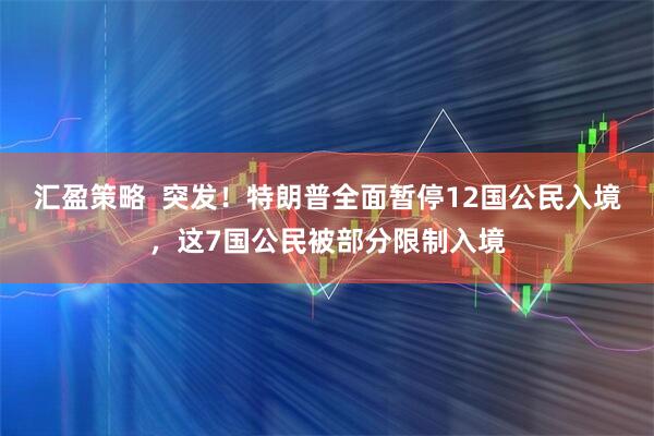 汇盈策略  突发！特朗普全面暂停12国公民入境，这7国公民被部分限制入境