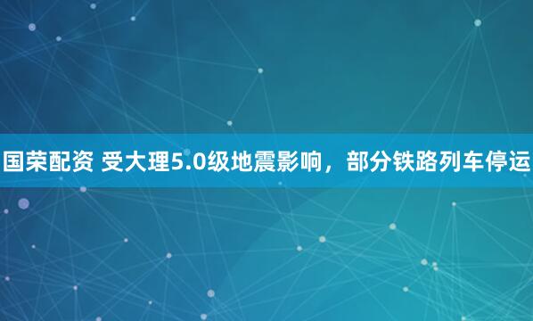 国荣配资 受大理5.0级地震影响，部分铁路列车停运