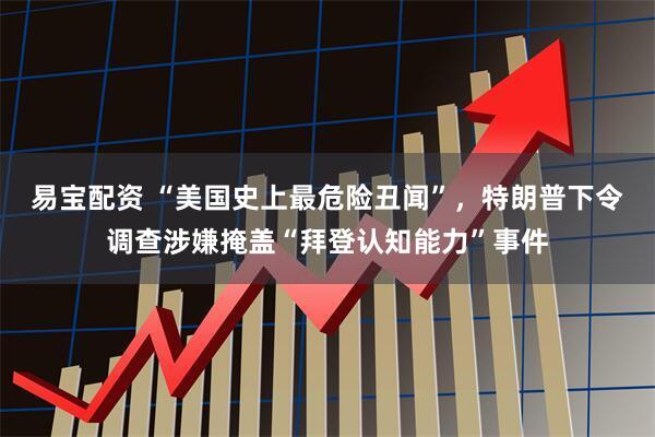 易宝配资 “美国史上最危险丑闻”，特朗普下令调查涉嫌掩盖“拜登认知能力”事件