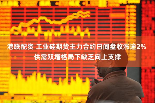 港联配资 工业硅期货主力合约日间盘收涨逾2% 供需双增格局下缺乏向上支撑