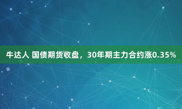 牛达人 国债期货收盘，30年期主力合约涨0.35%