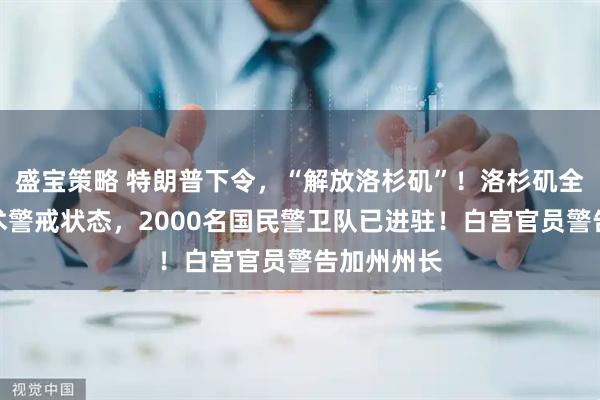 盛宝策略 特朗普下令，“解放洛杉矶”！洛杉矶全市进入战术警戒状态，2000名国民警卫队已进驻！白宫官员警告加州州长