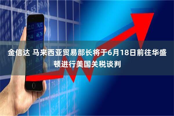 金信达 马来西亚贸易部长将于6月18日前往华盛顿进行美国关税谈判