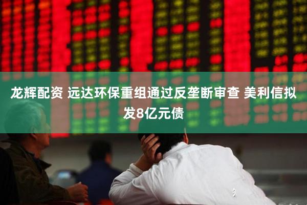 龙辉配资 远达环保重组通过反垄断审查 美利信拟发8亿元债