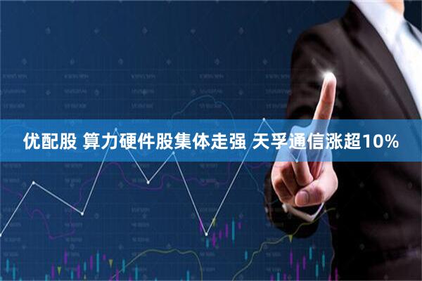 优配股 算力硬件股集体走强 天孚通信涨超10%