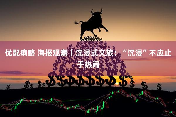 优配痢略 海报观潮丨沉浸式文旅：“沉浸”不应止于热闹