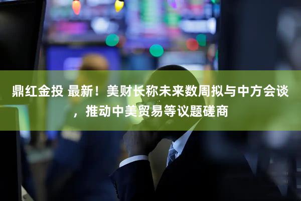 鼎红金投 最新！美财长称未来数周拟与中方会谈，推动中美贸易等议题磋商