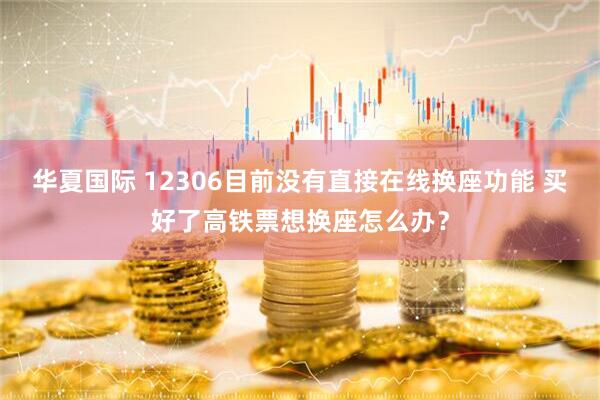 华夏国际 12306目前没有直接在线换座功能 买好了高铁票想换座怎么办？