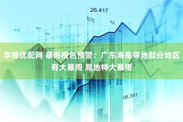 华锋优配网 暴雨橙色预警：广东海南等地部分地区有大暴雨 局地特大暴雨