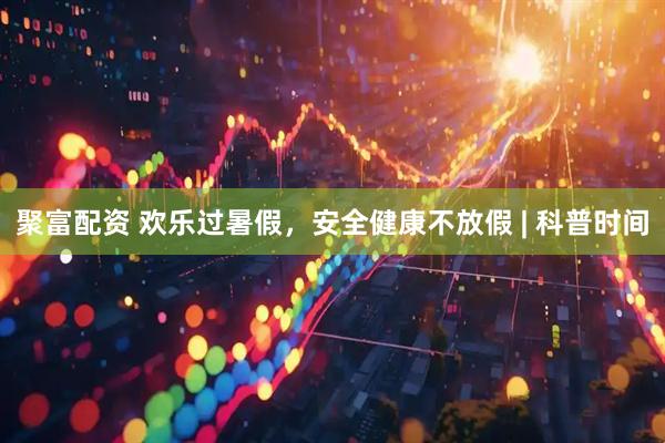 聚富配资 欢乐过暑假，安全健康不放假 | 科普时间