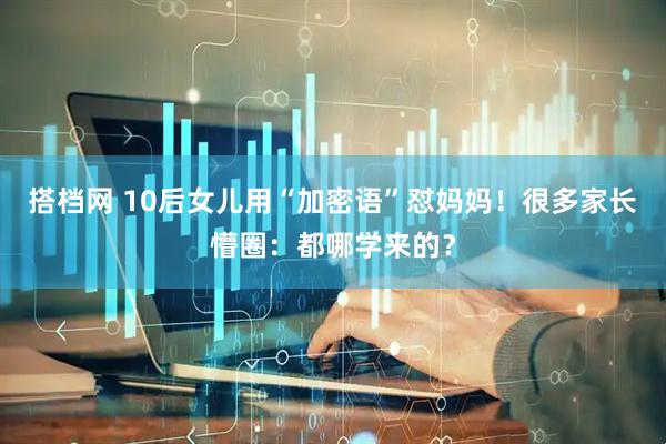 搭档网 10后女儿用“加密语”怼妈妈！很多家长懵圈：都哪学来的？