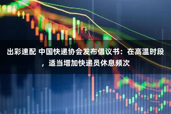出彩速配 中国快递协会发布倡议书：在高温时段，适当增加快递员休息频次