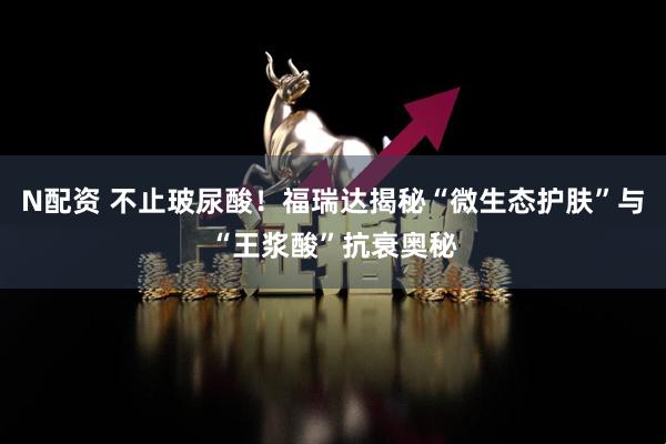 N配资 不止玻尿酸！福瑞达揭秘“微生态护肤”与“王浆酸”抗衰奥秘