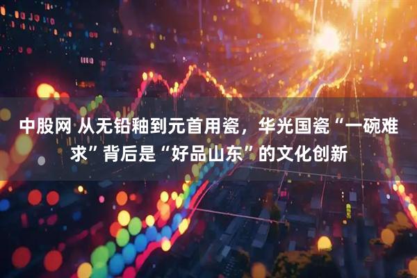 中股网 从无铅釉到元首用瓷，华光国瓷“一碗难求”背后是“好品山东”的文化创新