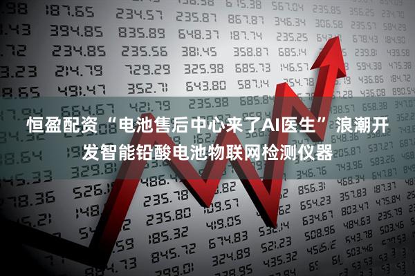恒盈配资 “电池售后中心来了AI医生” 浪潮开发智能铅酸电池物联网检测仪器