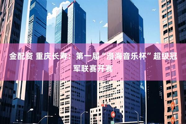 金配资 重庆长寿：第一届“漫海音乐杯”超级冠军联赛开赛