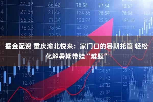 掘金配资 重庆渝北悦来：家门口的暑期托管 轻松化解暑期带娃“难题”