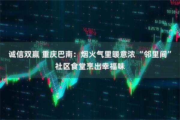 诚信双赢 重庆巴南：烟火气里暖意浓 “邻里间”社区食堂烹出幸福味