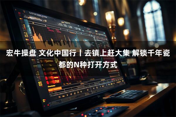 宏牛操盘 文化中国行丨去镇上赶大集 解锁千年瓷都的N种打开方式