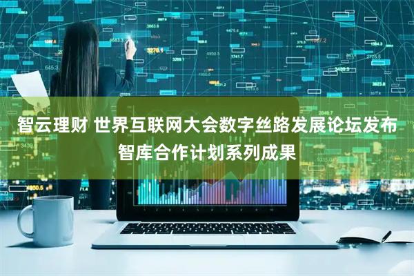 智云理财 世界互联网大会数字丝路发展论坛发布智库合作计划系列成果