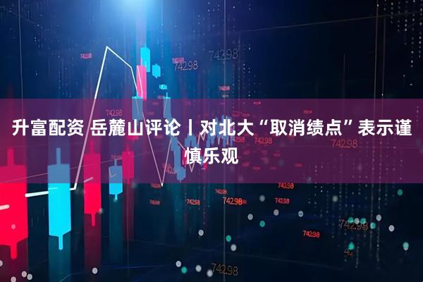 升富配资 岳麓山评论丨对北大“取消绩点”表示谨慎乐观