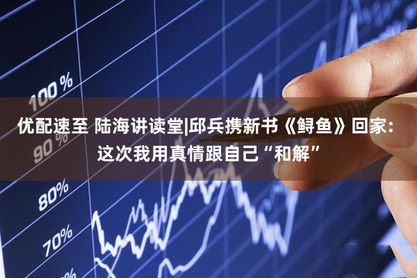 优配速至 陆海讲读堂|邱兵携新书《鲟鱼》回家: 这次我用真情跟自己“和解”