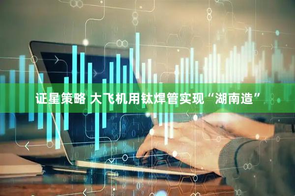 证星策略 大飞机用钛焊管实现“湖南造”