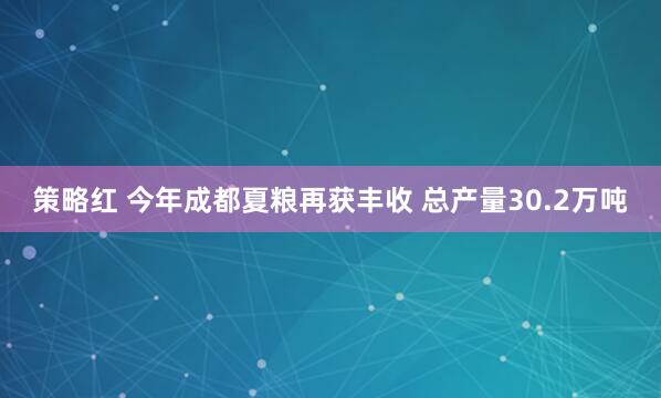 策略红 今年成都夏粮再获丰收 总产量30.2万吨