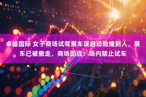 卓盛国际 女子商场试驾展车误启动险撞到人，展车已被撤走，商场回应：场内禁止试车