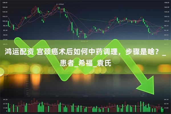 鸿运配资 宫颈癌术后如何中药调理，步骤是啥？_患者_希福_袁氏