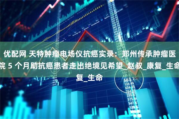 优配网 天特肿瘤电场仪抗癌实录：郑州传承肿瘤医院 5 个月助抗癌患者走出绝境见希望_赵叔_康复_生命