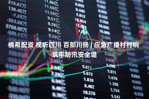 楠希配资 视听四川 百部川扬 | 应急广播村村响 筑牢防汛安全堤