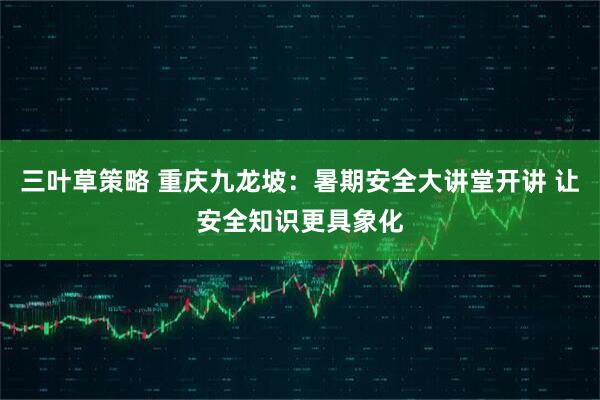 三叶草策略 重庆九龙坡：暑期安全大讲堂开讲 让安全知识更具象化