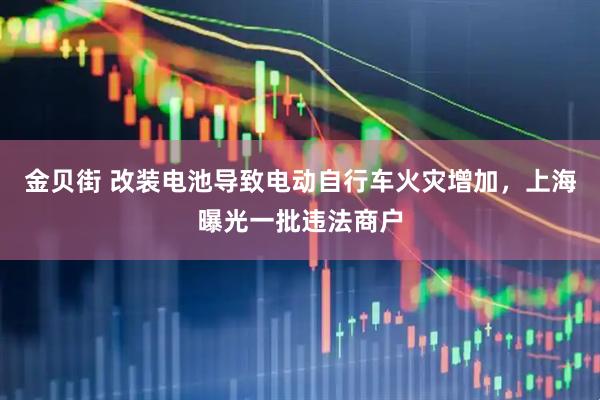 金贝街 改装电池导致电动自行车火灾增加，上海曝光一批违法商户