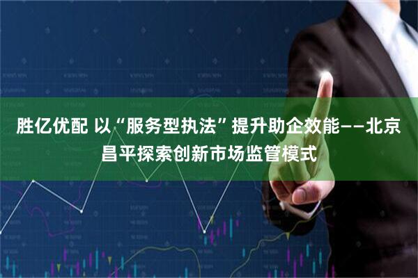 胜亿优配 以“服务型执法”提升助企效能——北京昌平探索创新市场监管模式